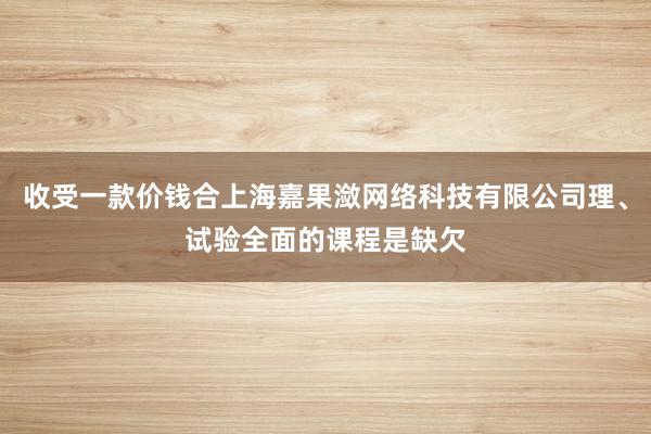 收受一款价钱合上海嘉果潋网络科技有限公司理、试验全面的课程是缺欠